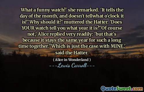 What a funny watch!' she remarked. 'It tells the day of the month, and doesn't tellwhat o'clock it is!''Why should it?' muttered the Hatter. 'Does YOUR watch tell you what year it is?''Of course not,' Alice replied very readily: 'but that's because it stays the same year for such a long time together.''Which is just the case with MINE,' said the Hatter.