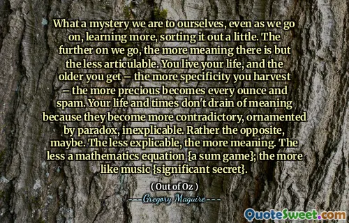What a mystery we are to ourselves, even as we go on, learning more, sorting it out a little. The further on we go, the more meaning there is but the less articulable. You live your life, and the older you get – the more specificity you harvest – the more precious becomes every ounce and spam. Your life and times don't drain of meaning because they become more contradictory, ornamented by paradox, inexplicable. Rather the opposite, maybe. The less explicable, the more meaning. The less a mathematics equation {a sum game}; the more like music {significant secret}.