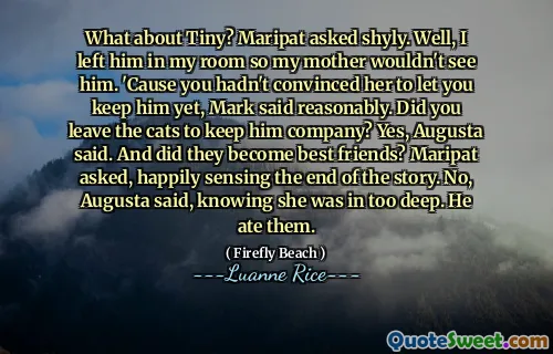 What about Tiny? Maripat asked shyly. Well, I left him in my room so my mother wouldn't see him. 'Cause you hadn't convinced her to let you keep him yet, Mark said reasonably. Did you leave the cats to keep him company? Yes, Augusta said. And did they become best friends? Maripat asked, happily sensing the end of the story. No, Augusta said, knowing she was in too deep. He ate them.