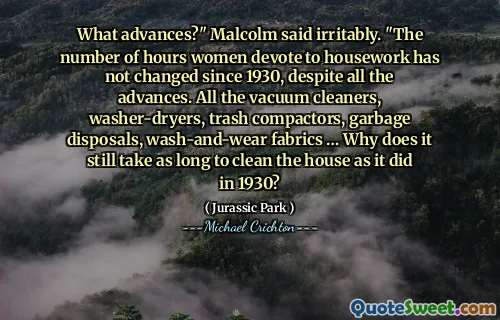 What advances?" Malcolm said irritably. "The number of hours women devote to housework has not changed since 1930, despite all the advances. All the vacuum cleaners, washer-dryers, trash compactors, garbage disposals, wash-and-wear fabrics … Why does it still take as long to clean the house as it did in 1930?