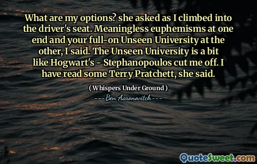 What are my options? she asked as I climbed into the driver's seat. Meaningless euphemisms at one end and your full-on Unseen University at the other, I said. The Unseen University is a bit like Hogwart's - Stephanopoulos cut me off. I have read some Terry Pratchett, she said.