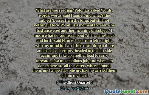 What are you reading? Polonius asked.Words, words, words, said Hamlet.And what's the subject?Lesser than the king, but still not nothing.It took Polonius a moment to realize he had answered another meaning of 'subject.' I mean what do you read about?All in a line, back and forth. said Hamlet. I go from left to right with my mind full, and then must drop it there and head back empty-headed to the left side again, and take up another load to carry forward. It's a most tedious job, and when I'm done, there are all the letters where I found them, unchanged despite my having carried them all into my head.