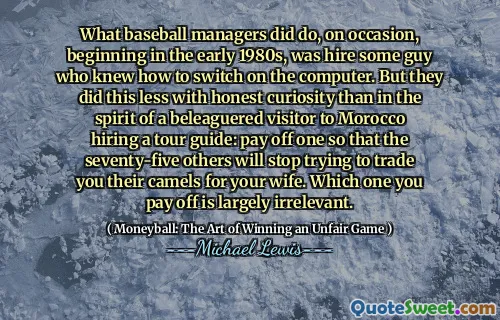 What baseball managers did do, on occasion, beginning in the early 1980s, was hire some guy who knew how to switch on the computer. But they did this less with honest curiosity than in the spirit of a beleaguered visitor to Morocco hiring a tour guide: pay off one so that the seventy-five others will stop trying to trade you their camels for your wife. Which one you pay off is largely irrelevant.