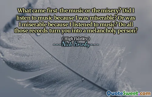 What came first-the music or the misery? Did I listen to music because I was miserable? Or was I miserable because I listened to music? Do all those records turn you into a melancholy person?