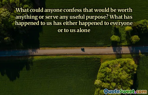 What could anyone confess that would be worth anything or serve any useful purpose? What has happened to us has either happened to everyone or to us alone
