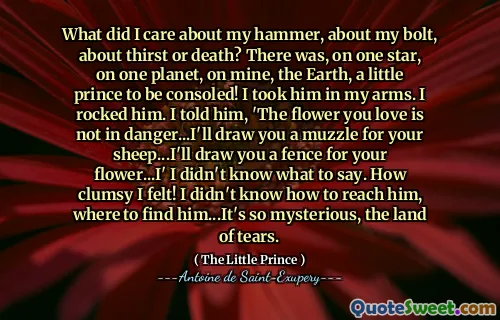 What did I care about my hammer, about my bolt, about thirst or death? There was, on one star, on one planet, on mine, the Earth, a little prince to be consoled! I took him in my arms. I rocked him. I told him, 'The flower you love is not in danger...I'll draw you a muzzle for your sheep...I'll draw you a fence for your flower...I' I didn't know what to say. How clumsy I felt! I didn't know how to reach him, where to find him...It's so mysterious, the land of tears.