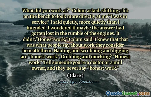 What did you work at?" Colum asked, shifting a bit on the bench to look more directly at me."I was in service," I said quietly, more quietly than I intended. I wondered if maybe the answer had gotten lost in the rumble of the engines. It didn't."Honest work," Colum said. I knew that that was what people say about work they consider beneath them. Hauling and scrubbing and digging are "honest work." Grubbing and mucking? "Honest work." Tell someone you're a doctor or a mill owner, and they never say "honest work."
