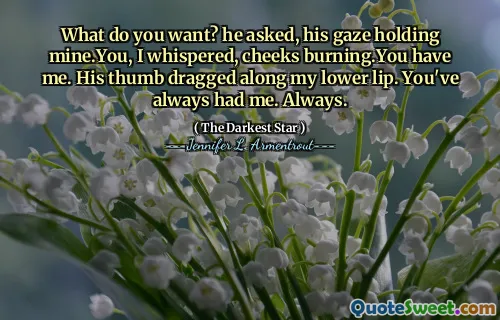 What do you want? he asked, his gaze holding mine.You, I whispered, cheeks burning.You have me. His thumb dragged along my lower lip. You've always had me. Always.