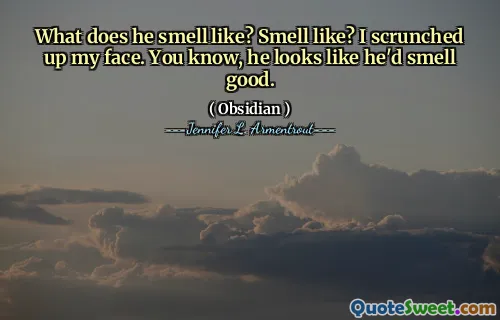 What does he smell like? Smell like? I scrunched up my face. You know, he looks like he'd smell good.