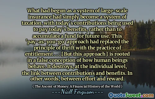 What had begun as a system of large-scale insurance had simply become a system of taxation, with today's contributions being used to pay today's benefits, rather than to accumulate a fund for future use. This 'pay-as-you-go' approach had replaced the principle of thrift with the practice of entitlement . . . {But this approach} is rooted in a false conception of how human beings behave. It destroys, at the individual level, the link between contributions and benefits. In other words, between effort and reward.