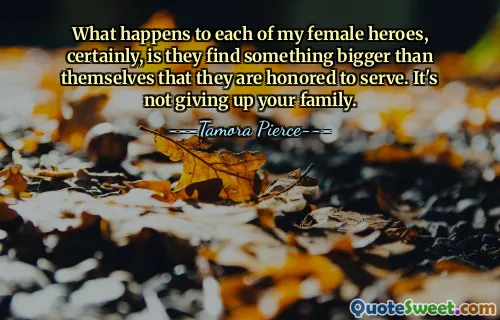 What happens to each of my female heroes, certainly, is they find something bigger than themselves that they are honored to serve. It's not giving up your family.