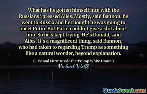 What has he gotten himself into with the Russians? pressed Ailes. Mostly, said Bannon, he went to Russia and he thought he was going to meet Putin. But Putin couldn't give a shit about him. So he's kept trying. He's Donald, said Ailes. It's a magnificent thing, said Bannon, who had taken to regarding Trump as something like a natural wonder, beyond explanation.