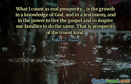 What I count as real prosperity... is the growth in a knowledge of God, and in a testimony, and in the power to live the gospel and to inspire our families to do the same. That is prosperity of the truest kind.