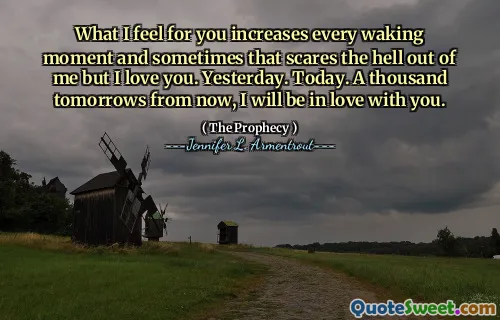 What I feel for you increases every waking moment and sometimes that scares the hell out of me but I love you. Yesterday. Today. A thousand tomorrows from now, I will be in love with you.