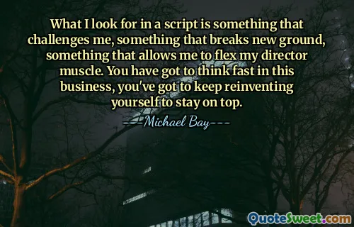 What I look for in a script is something that challenges me, something that breaks new ground, something that allows me to flex my director muscle. You have got to think fast in this business, you've got to keep reinventing yourself to stay on top.