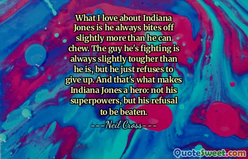 What I love about Indiana Jones is he always bites off slightly more than he can chew. The guy he's fighting is always slightly tougher than he is, but he just refuses to give up. And that's what makes Indiana Jones a hero: not his superpowers, but his refusal to be beaten.