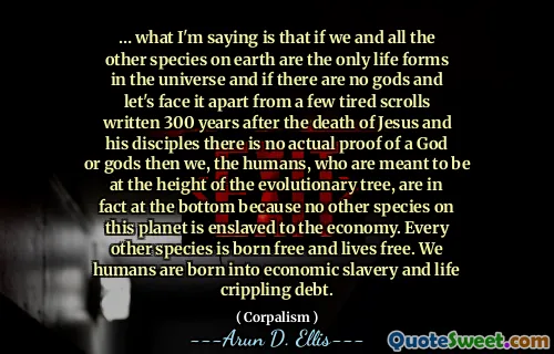 … what I'm saying is that if we and all the other species on earth are the only life forms in the universe and if there are no gods and let's face it apart from a few tired scrolls written 300 years after the death of Jesus and his disciples there is no actual proof of a God or gods then we, the humans, who are meant to be at the height of the evolutionary tree, are in fact at the bottom because no other species on this planet is enslaved to the economy. Every other species is born free and lives free. We humans are born into economic slavery and life crippling debt.