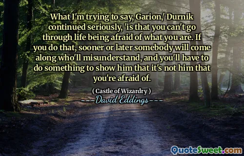 What I'm trying to say, Garion,' Durnik continued seriously, 'is that you can't go through life being afraid of what you are. If you do that, sooner or later somebody will come along who'll misunderstand, and you'll have to do something to show him that it's not him that you're afraid of.