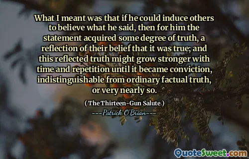 What I meant was that if he could induce others to believe what he said, then for him the statement acquired some degree of truth, a reflection of their belief that it was true; and this reflected truth might grow stronger with time and repetition until it became conviction, indistinguishable from ordinary factual truth, or very nearly so.