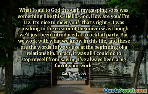 What I said to God through my gasping sobs was something like this: 'Hello, God. How are you? I'm Liz. It's nice to meet you.' That's right - I was speaking to the creator of the universe as though we'd just been introduced at a cocktail party. But we work with what we know in this life, and these are the words I always use at the beginning of a relationship. In fact, it was all I could do to stop myself from saying, I've always been a big fan of your work.