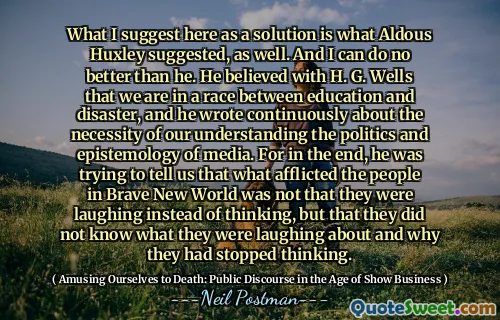 What I suggest here as a solution is what Aldous Huxley suggested, as well. And I can do no better than he. He believed with H. G. Wells that we are in a race between education and disaster, and he wrote continuously about the necessity of our understanding the politics and epistemology of media. For in the end, he was trying to tell us that what afflicted the people in Brave New World was not that they were laughing instead of thinking, but that they did not know what they were laughing about and why they had stopped thinking.