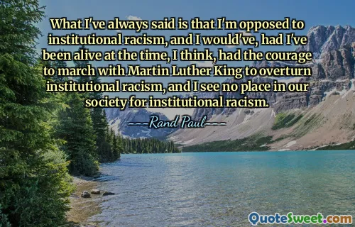 What I've always said is that I'm opposed to institutional racism, and I would've, had I've been alive at the time, I think, had the courage to march with Martin Luther King to overturn institutional racism, and I see no place in our society for institutional racism.