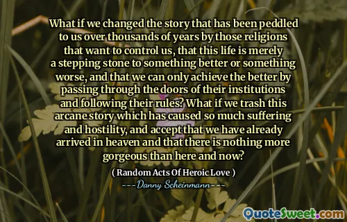 What if we changed the story that has been peddled to us over thousands of years by those religions that want to control us, that this life is merely a stepping stone to something better or something worse, and that we can only achieve the better by passing through the doors of their institutions and following their rules? What if we trash this arcane story which has caused so much suffering and hostility, and accept that we have already arrived in heaven and that there is nothing more gorgeous than here and now?