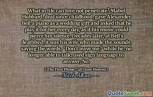 What in life can love not penetrate? Mabel Hubbard, deaf since childhood, gave Alexander Bell a piano as a wedding gift and asked that he play it for her every day, as if his music could pierce her silence. Decades later, at Bell's deathbed, it was his wife who made the sounds, saying the words, "Don't leave me," while he, no longer able to talk, used sign language to answer, No.
