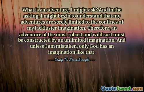 What is an adventure, I might ask? And in the asking, I might begin to understand that my adventures are sorely limited to the confines of my lackluster imagination. Therefore, an adventure of the most robust and wild sort must be constructed by an unlimited imagination. And unless I am mistaken, only God has an imagination like that.