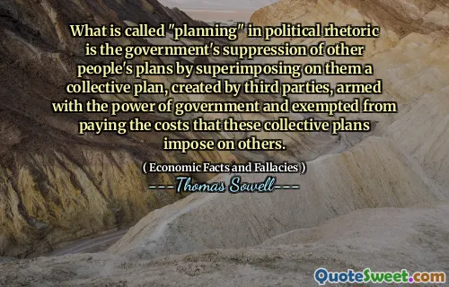 What is called "planning" in political rhetoric is the government's suppression of other people's plans by superimposing on them a collective plan, created by third parties, armed with the power of government and exempted from paying the costs that these collective plans impose on others.