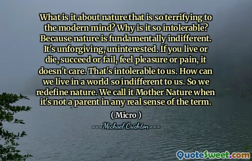 What is it about nature that is so terrifying to the modern mind? Why is it so intolerable? Because nature is fundamentally indifferent. It's unforgiving, uninterested. If you live or die, succeed or fail, feel pleasure or pain, it doesn't care. That's intolerable to us. How can we live in a world so indifferent to us. So we redefine nature. We call it Mother Nature when it's not a parent in any real sense of the term.