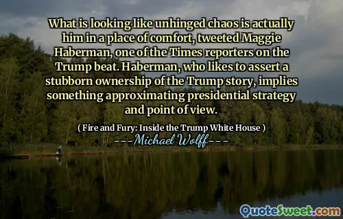 What is looking like unhinged chaos is actually him in a place of comfort, tweeted Maggie Haberman, one of the Times reporters on the Trump beat. Haberman, who likes to assert a stubborn ownership of the Trump story, implies something approximating presidential strategy and point of view.
