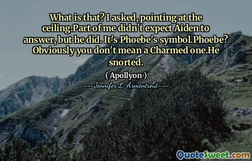 What is that? I asked, pointing at the ceiling.Part of me didn't expect Aiden to answer, but he did. It's Phoebe's symbol.Phoebe? Obviously you don't mean a Charmed one.He snorted.