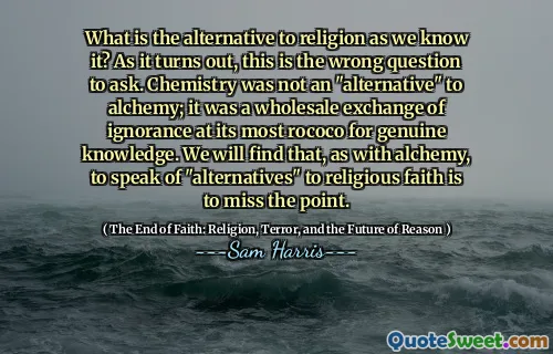What is the alternative to religion as we know it? As it turns out, this is the wrong question to ask. Chemistry was not an "alternative" to alchemy; it was a wholesale exchange of ignorance at its most rococo for genuine knowledge. We will find that, as with alchemy, to speak of "alternatives" to religious faith is to miss the point.