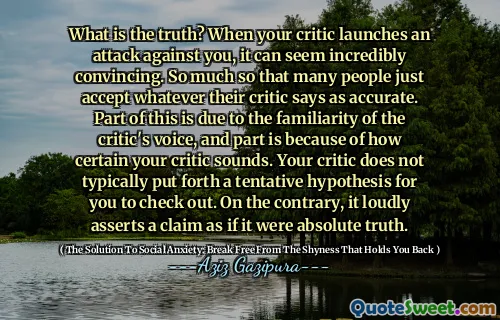 What is the truth? When your critic launches an attack against you, it can seem incredibly convincing. So much so that many people just accept whatever their critic says as accurate. Part of this is due to the familiarity of the critic's voice, and part is because of how certain your critic sounds. Your critic does not typically put forth a tentative hypothesis for you to check out. On the contrary, it loudly asserts a claim as if it were absolute truth.