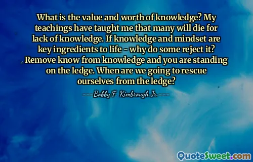 What is the value and worth of knowledge? My teachings have taught me that many will die for lack of knowledge. If knowledge and mindset are key ingredients to life - why do some reject it? Remove know from knowledge and you are standing on the ledge. When are we going to rescue ourselves from the ledge?