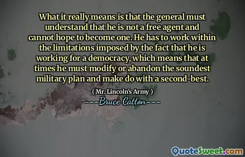 What it really means is that the general must understand that he is not a free agent and cannot hope to become one. He has to work within the limitations imposed by the fact that he is working for a democracy, which means that at times he must modify or abandon the soundest military plan and make do with a second-best.