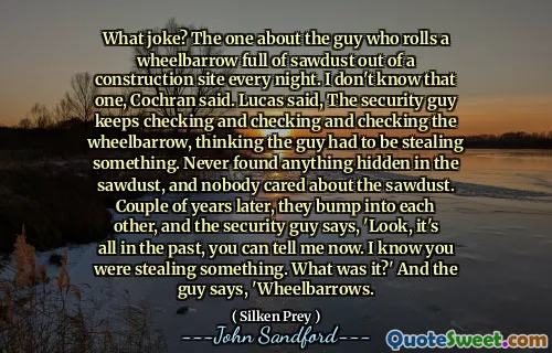 What joke? The one about the guy who rolls a wheelbarrow full of sawdust out of a construction site every night. I don't know that one, Cochran said. Lucas said, The security guy keeps checking and checking and checking the wheelbarrow, thinking the guy had to be stealing something. Never found anything hidden in the sawdust, and nobody cared about the sawdust. Couple of years later, they bump into each other, and the security guy says, 'Look, it's all in the past, you can tell me now. I know you were stealing something. What was it?' And the guy says, 'Wheelbarrows.