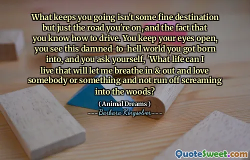 What keeps you going isn't some fine destination but just the road you're on, and the fact that you know how to drive. You keep your eyes open, you see this damned-to-hell world you got born into, and you ask yourself, 'What life can I live that will let me breathe in & out and love somebody or something and not run off screaming into the woods?