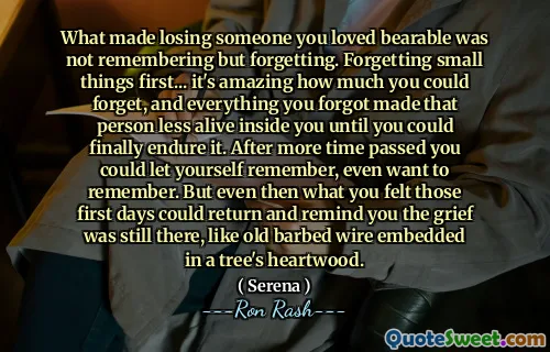 What made losing someone you loved bearable was not remembering but forgetting. Forgetting small things first... it's amazing how much you could forget, and everything you forgot made that person less alive inside you until you could finally endure it. After more time passed you could let yourself remember, even want to remember. But even then what you felt those first days could return and remind you the grief was still there, like old barbed wire embedded in a tree's heartwood.