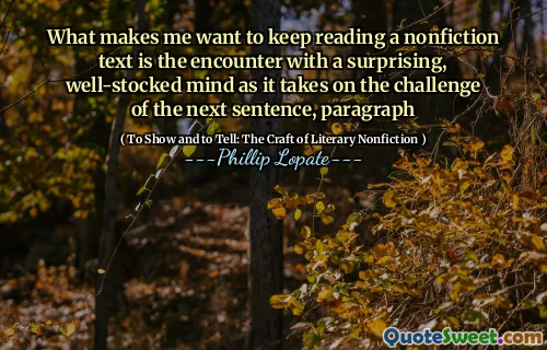 What makes me want to keep reading a nonfiction text is the encounter with a surprising, well-stocked mind as it takes on the challenge of the next sentence, paragraph