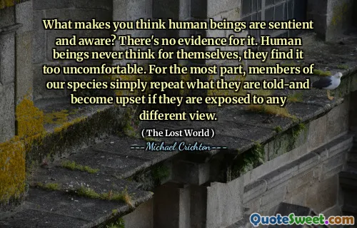 What makes you think human beings are sentient and aware? There's no evidence for it. Human beings never think for themselves, they find it too uncomfortable. For the most part, members of our species simply repeat what they are told-and become upset if they are exposed to any different view.