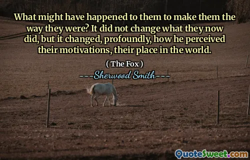 What might have happened to them to make them the way they were? It did not change what they now did, but it changed, profoundly, how he perceived their motivations, their place in the world.