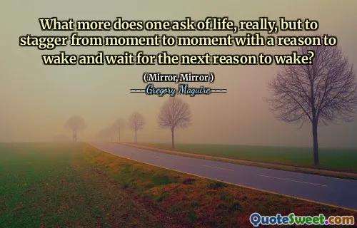 What more does one ask of life, really, but to stagger from moment to moment with a reason to wake and wait for the next reason to wake?