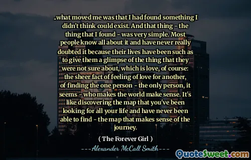 .. vad som rörde mig var att jag hade hittat något jag inte trodde kunde existera. Och den saken - det jag hittade - var väldigt enkelt. De flesta vet allt om det och har aldrig riktigt tvivlat på det eftersom deras liv har varit sådana att de ger dem en glimt av det som de inte var säkra på, vilket naturligtvis är kärlek: det stora faktumet att känna kärlek till en annan , att hitta den ena personen - den enda personen, verkar det - som gör att världen är meningsfull. Det är som att upptäcka kartan som du har letat efter hela ditt liv och aldrig har kunnat hitta - kartan som är känsla av resan.