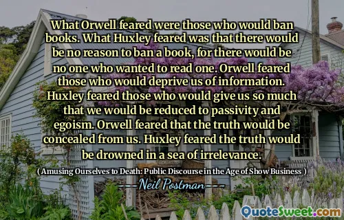 What Orwell feared were those who would ban books. What Huxley feared was that there would be no reason to ban a book, for there would be no one who wanted to read one. Orwell feared those who would deprive us of information. Huxley feared those who would give us so much that we would be reduced to passivity and egoism. Orwell feared that the truth would be concealed from us. Huxley feared the truth would be drowned in a sea of irrelevance.