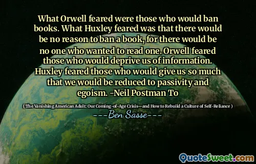 What Orwell feared were those who would ban books. What Huxley feared was that there would be no reason to ban a book, for there would be no one who wanted to read one. Orwell feared those who would deprive us of information. Huxley feared those who would give us so much that we would be reduced to passivity and egoism. -Neil Postman To