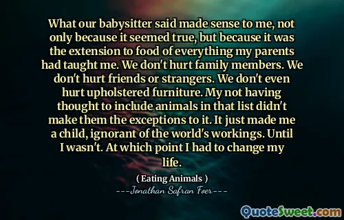 What our babysitter said made sense to me, not only because it seemed true, but because it was the extension to food of everything my parents had taught me. We don't hurt family members. We don't hurt friends or strangers. We don't even hurt upholstered furniture. My not having thought to include animals in that list didn't make them the exceptions to it. It just made me a child, ignorant of the world's workings. Until I wasn't. At which point I had to change my life.