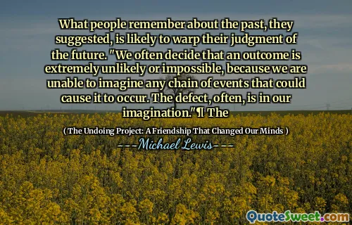 What people remember about the past, they suggested, is likely to warp their judgment of the future. "We often decide that an outcome is extremely unlikely or impossible, because we are unable to imagine any chain of events that could cause it to occur. The defect, often, is in our imagination."¶ The