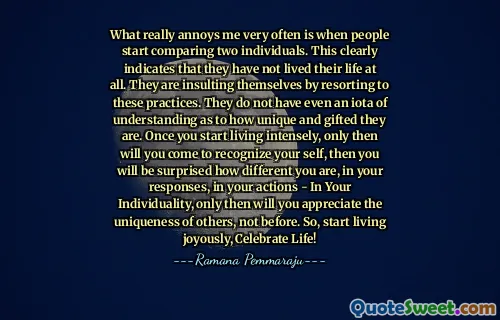 What really annoys me very often is when people start comparing two individuals. This clearly indicates that they have not lived their life at all. They are insulting themselves by resorting to these practices. They do not have even an iota of understanding as to how unique and gifted they are. Once you start living intensely, only then will you come to recognize your self, then you will be surprised how different you are, in your responses, in your actions - In Your Individuality, only then will you appreciate the uniqueness of others, not before. So, start living joyously, Celebrate Life!